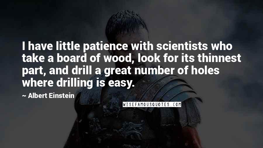 Albert Einstein Quotes: I have little patience with scientists who take a board of wood, look for its thinnest part, and drill a great number of holes where drilling is easy.