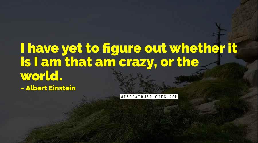 Albert Einstein Quotes: I have yet to figure out whether it is I am that am crazy, or the world.