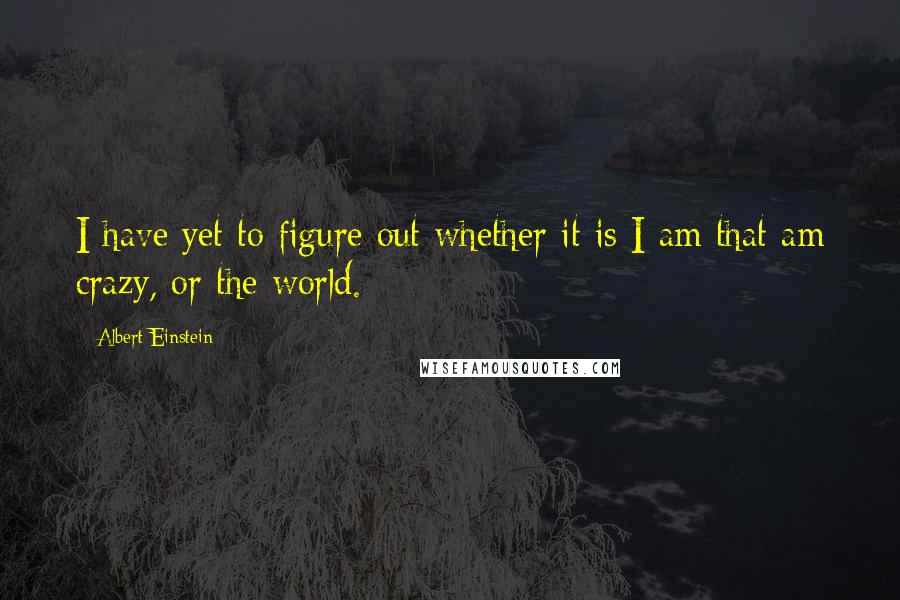 Albert Einstein Quotes: I have yet to figure out whether it is I am that am crazy, or the world.