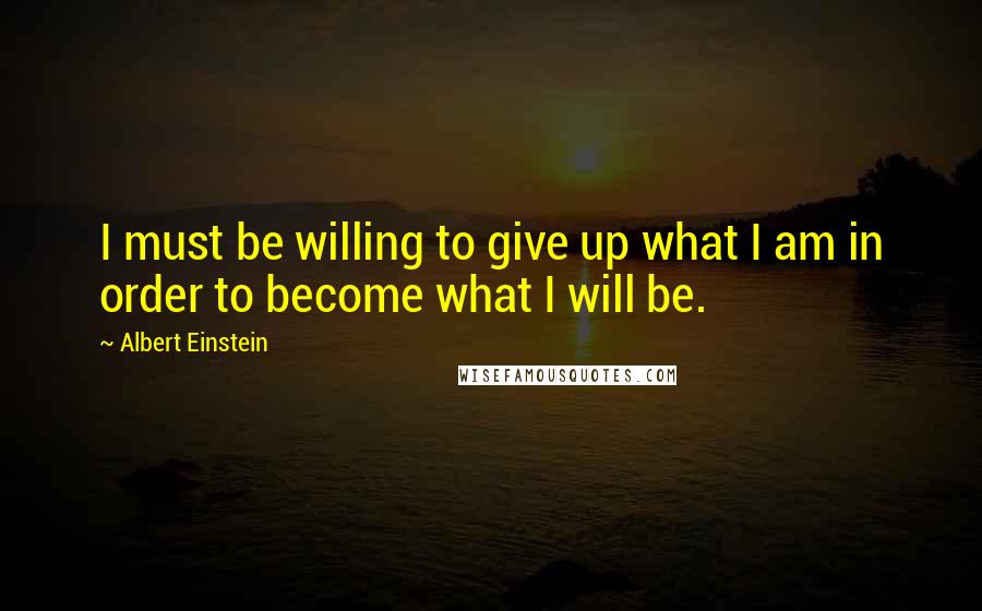 Albert Einstein Quotes: I must be willing to give up what I am in order to become what I will be.