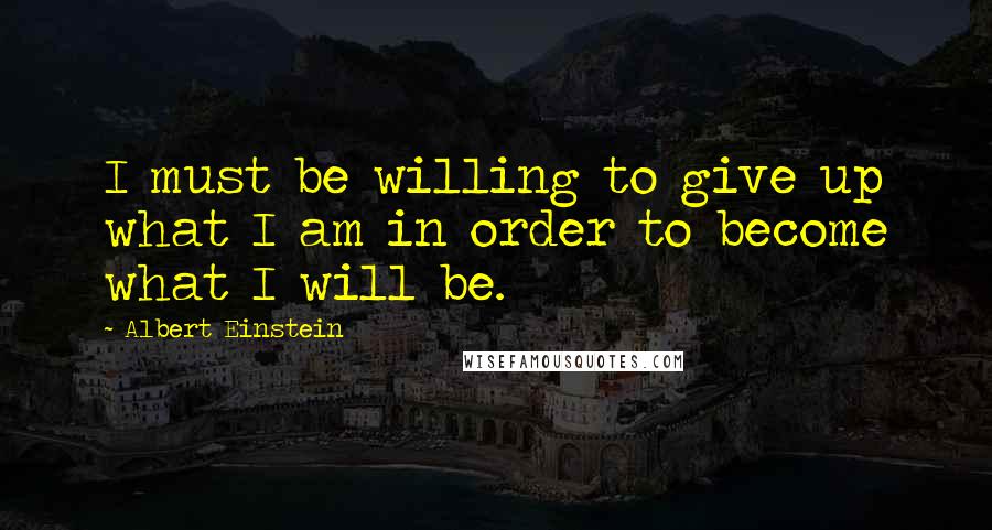 Albert Einstein Quotes: I must be willing to give up what I am in order to become what I will be.