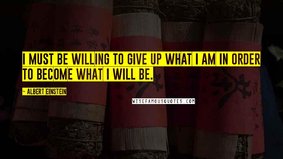 Albert Einstein Quotes: I must be willing to give up what I am in order to become what I will be.