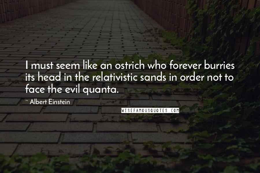 Albert Einstein Quotes: I must seem like an ostrich who forever burries its head in the relativistic sands in order not to face the evil quanta.