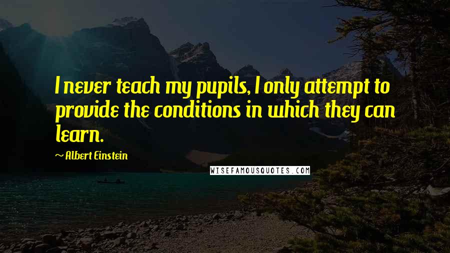Albert Einstein Quotes: I never teach my pupils, I only attempt to provide the conditions in which they can learn.