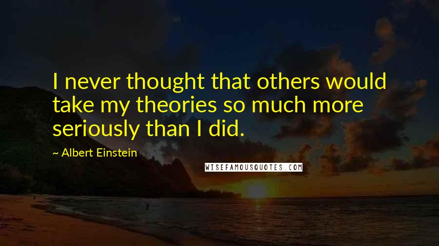 Albert Einstein Quotes: I never thought that others would take my theories so much more seriously than I did.