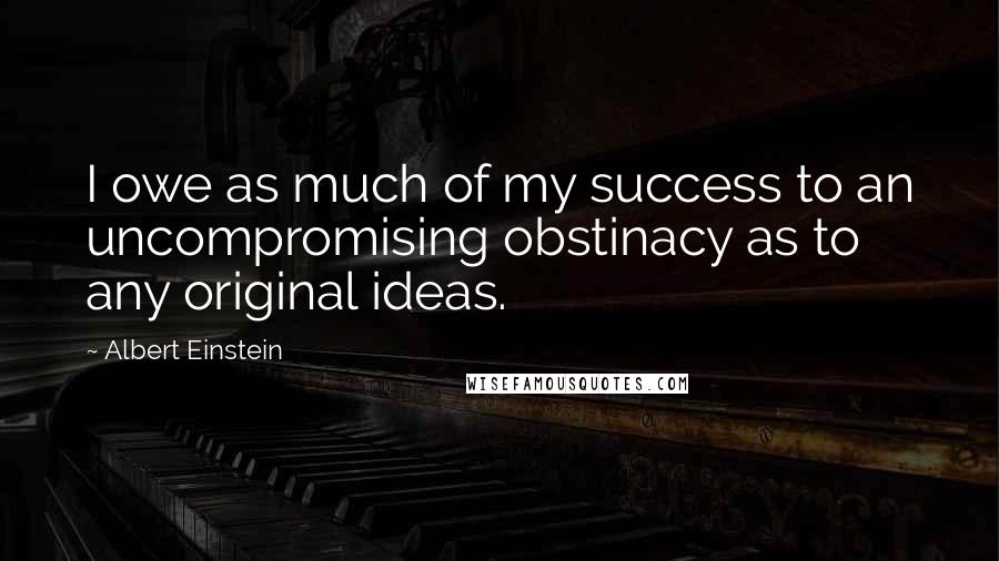 Albert Einstein Quotes: I owe as much of my success to an uncompromising obstinacy as to any original ideas.