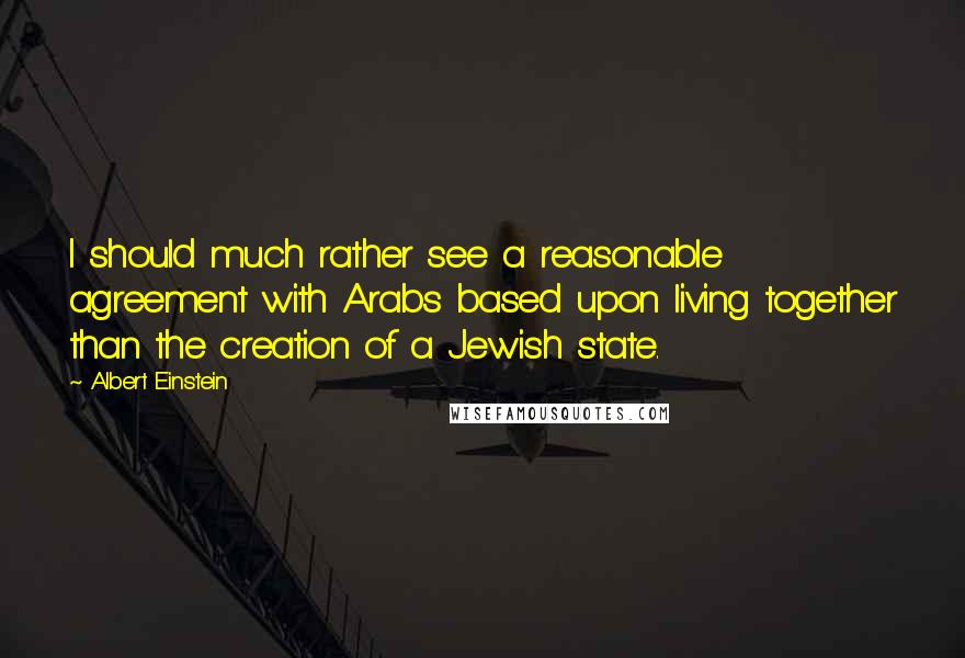 Albert Einstein Quotes: I should much rather see a reasonable agreement with Arabs based upon living together than the creation of a Jewish state.