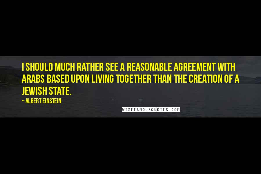 Albert Einstein Quotes: I should much rather see a reasonable agreement with Arabs based upon living together than the creation of a Jewish state.