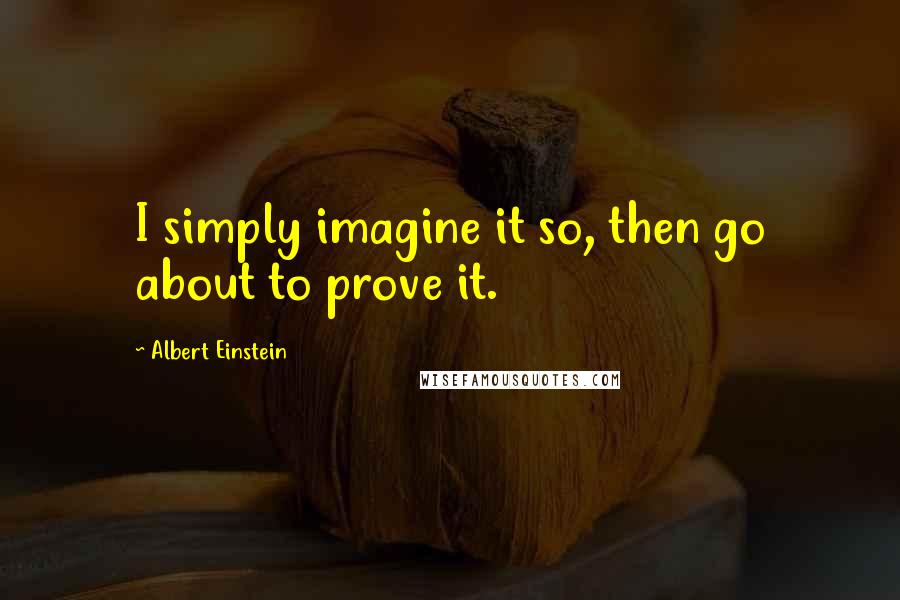 Albert Einstein Quotes: I simply imagine it so, then go about to prove it.