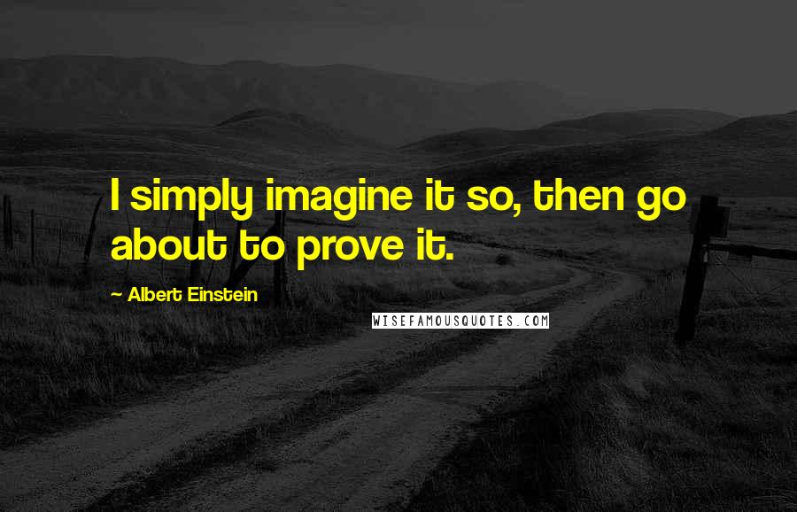 Albert Einstein Quotes: I simply imagine it so, then go about to prove it.