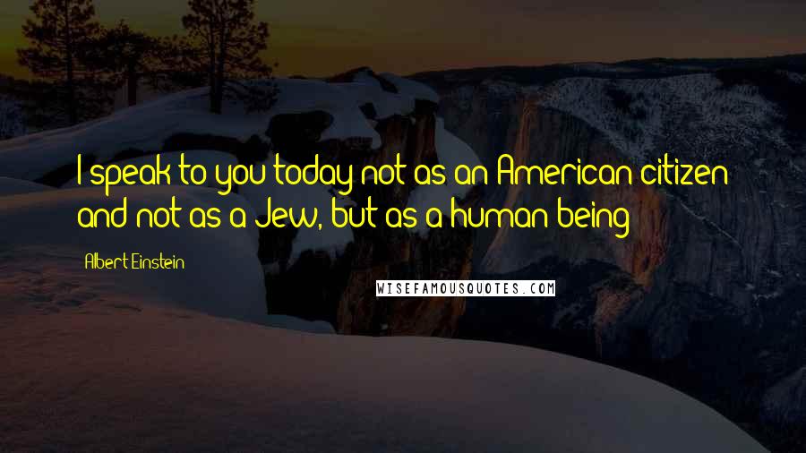 Albert Einstein Quotes: I speak to you today not as an American citizen and not as a Jew, but as a human being