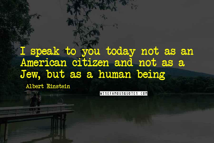 Albert Einstein Quotes: I speak to you today not as an American citizen and not as a Jew, but as a human being