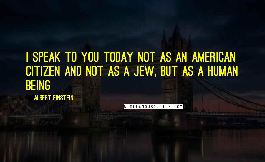 Albert Einstein Quotes: I speak to you today not as an American citizen and not as a Jew, but as a human being
