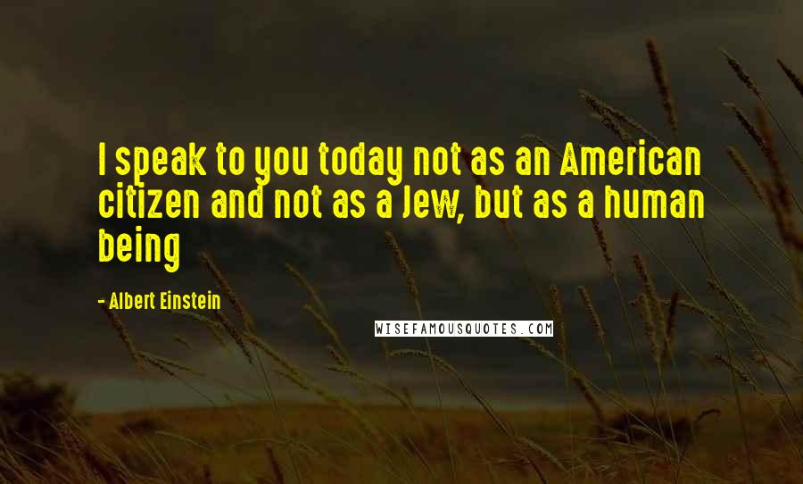 Albert Einstein Quotes: I speak to you today not as an American citizen and not as a Jew, but as a human being