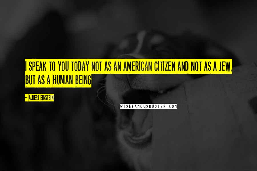 Albert Einstein Quotes: I speak to you today not as an American citizen and not as a Jew, but as a human being
