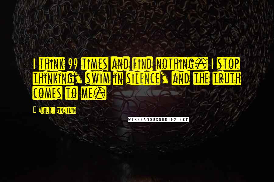 Albert Einstein Quotes: I think 99 times and find nothing. I stop thinking, swim in silence, and the truth comes to me.