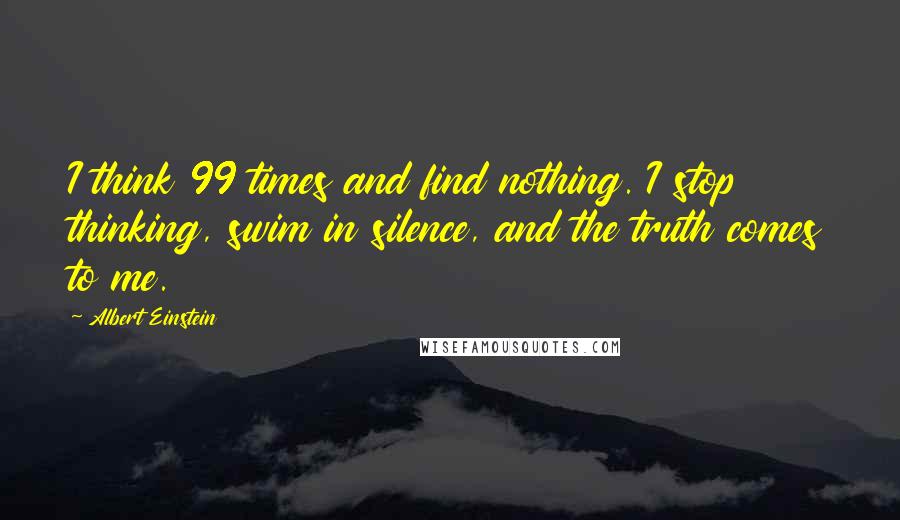 Albert Einstein Quotes: I think 99 times and find nothing. I stop thinking, swim in silence, and the truth comes to me.