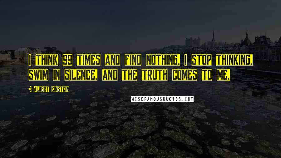 Albert Einstein Quotes: I think 99 times and find nothing. I stop thinking, swim in silence, and the truth comes to me.