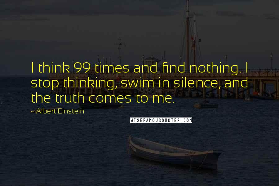 Albert Einstein Quotes: I think 99 times and find nothing. I stop thinking, swim in silence, and the truth comes to me.