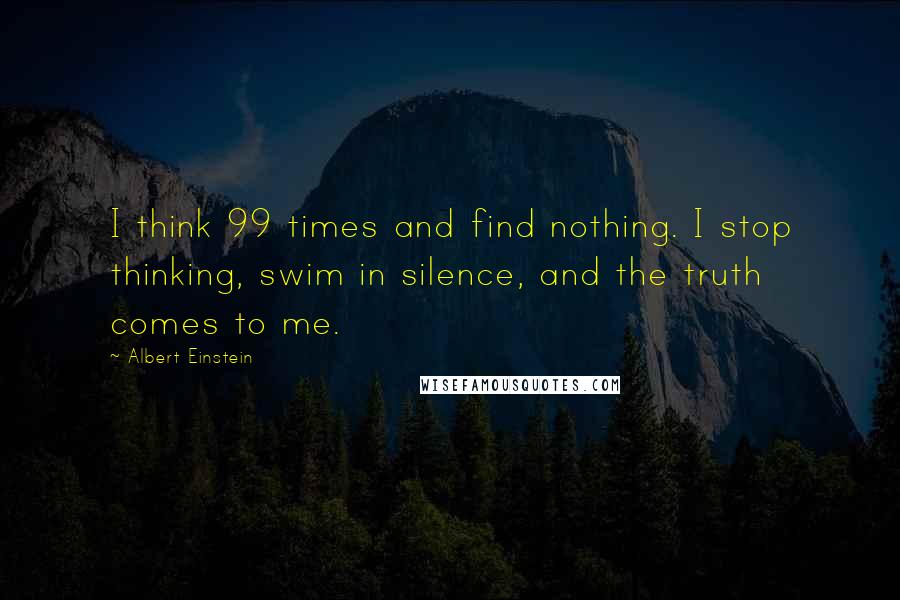 Albert Einstein Quotes: I think 99 times and find nothing. I stop thinking, swim in silence, and the truth comes to me.