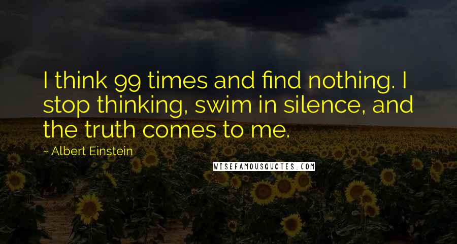 Albert Einstein Quotes: I think 99 times and find nothing. I stop thinking, swim in silence, and the truth comes to me.