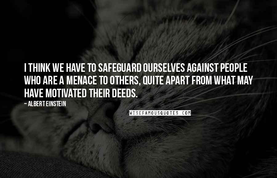 Albert Einstein Quotes: I think we have to safeguard ourselves against people who are a menace to others, quite apart from what may have motivated their deeds.