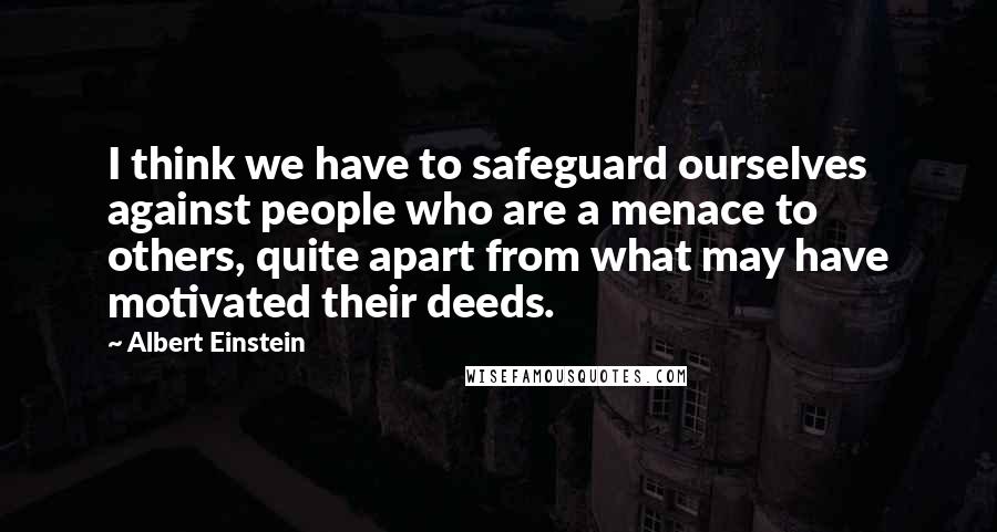 Albert Einstein Quotes: I think we have to safeguard ourselves against people who are a menace to others, quite apart from what may have motivated their deeds.