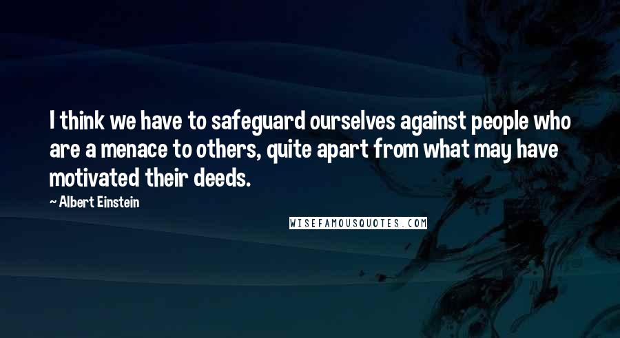 Albert Einstein Quotes: I think we have to safeguard ourselves against people who are a menace to others, quite apart from what may have motivated their deeds.