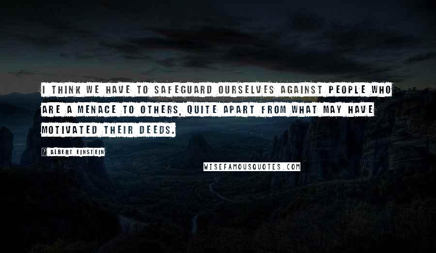 Albert Einstein Quotes: I think we have to safeguard ourselves against people who are a menace to others, quite apart from what may have motivated their deeds.