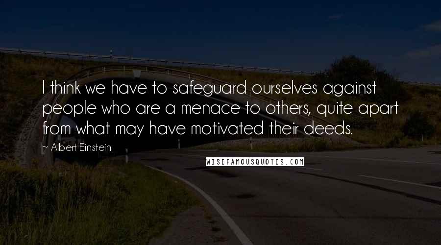 Albert Einstein Quotes: I think we have to safeguard ourselves against people who are a menace to others, quite apart from what may have motivated their deeds.