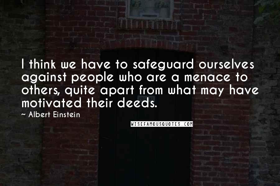 Albert Einstein Quotes: I think we have to safeguard ourselves against people who are a menace to others, quite apart from what may have motivated their deeds.