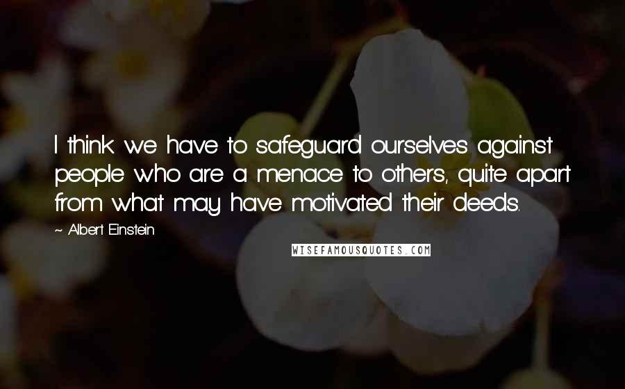 Albert Einstein Quotes: I think we have to safeguard ourselves against people who are a menace to others, quite apart from what may have motivated their deeds.