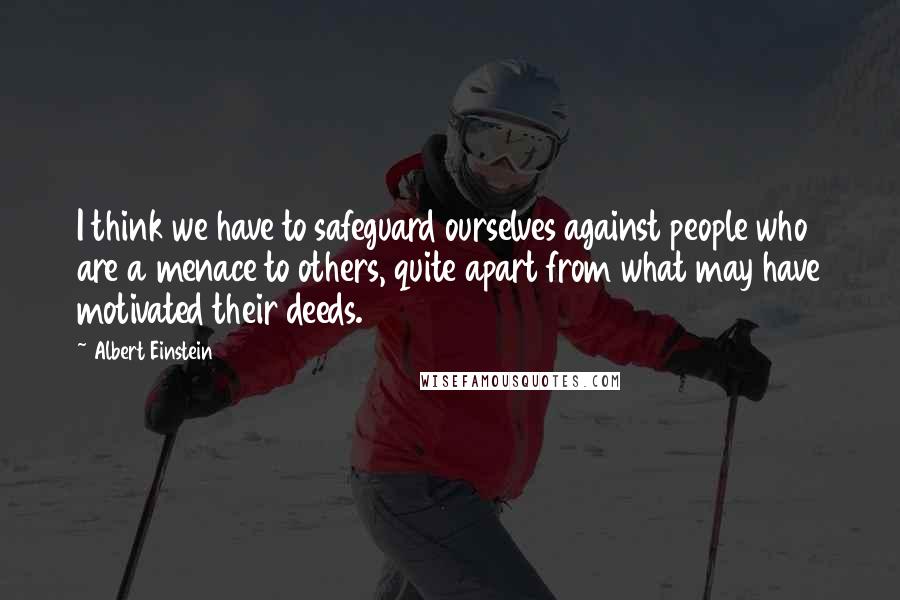 Albert Einstein Quotes: I think we have to safeguard ourselves against people who are a menace to others, quite apart from what may have motivated their deeds.