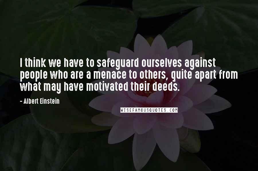 Albert Einstein Quotes: I think we have to safeguard ourselves against people who are a menace to others, quite apart from what may have motivated their deeds.