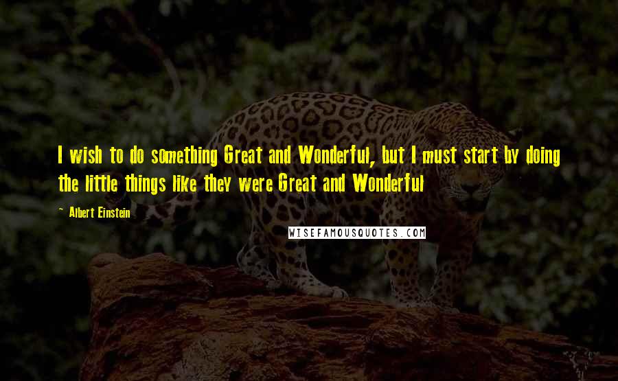 Albert Einstein Quotes: I wish to do something Great and Wonderful, but I must start by doing the little things like they were Great and Wonderful