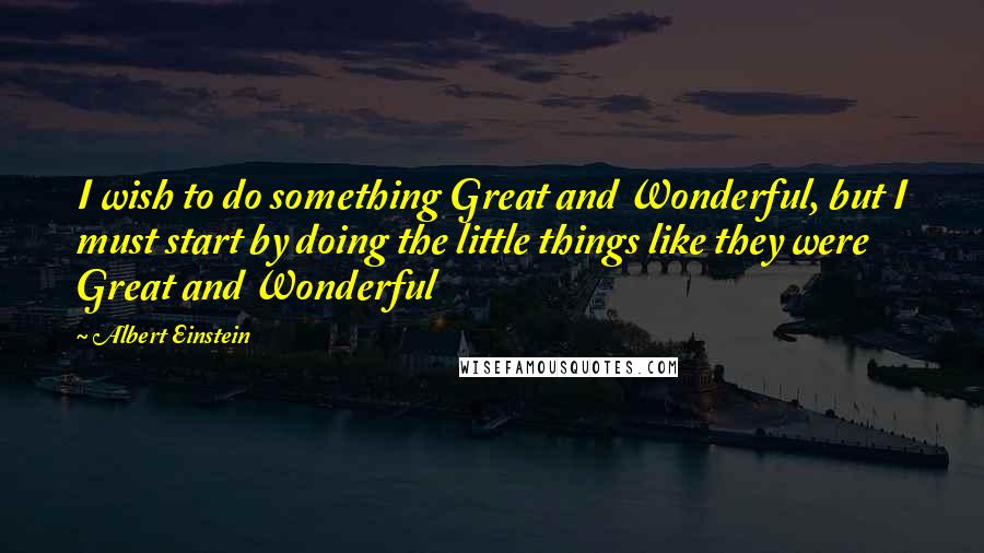 Albert Einstein Quotes: I wish to do something Great and Wonderful, but I must start by doing the little things like they were Great and Wonderful