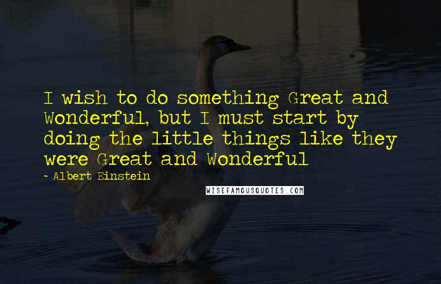 Albert Einstein Quotes: I wish to do something Great and Wonderful, but I must start by doing the little things like they were Great and Wonderful