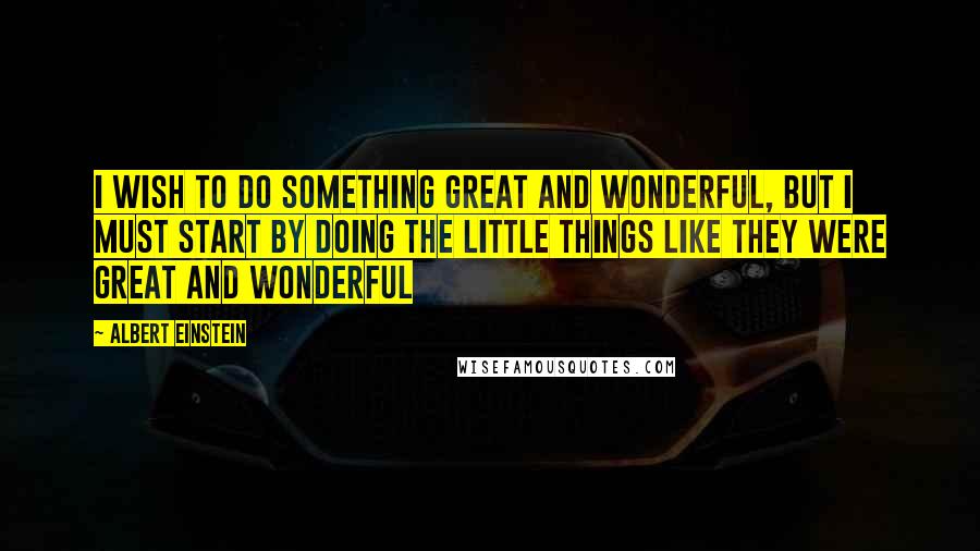 Albert Einstein Quotes: I wish to do something Great and Wonderful, but I must start by doing the little things like they were Great and Wonderful