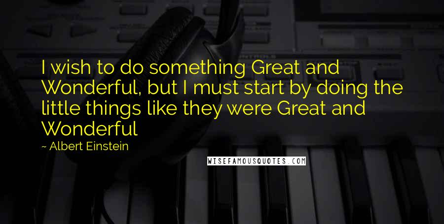 Albert Einstein Quotes: I wish to do something Great and Wonderful, but I must start by doing the little things like they were Great and Wonderful