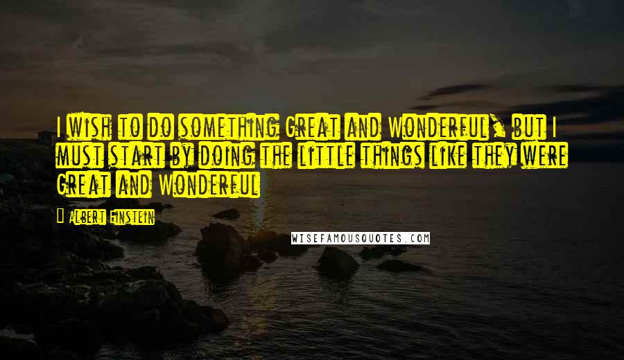 Albert Einstein Quotes: I wish to do something Great and Wonderful, but I must start by doing the little things like they were Great and Wonderful