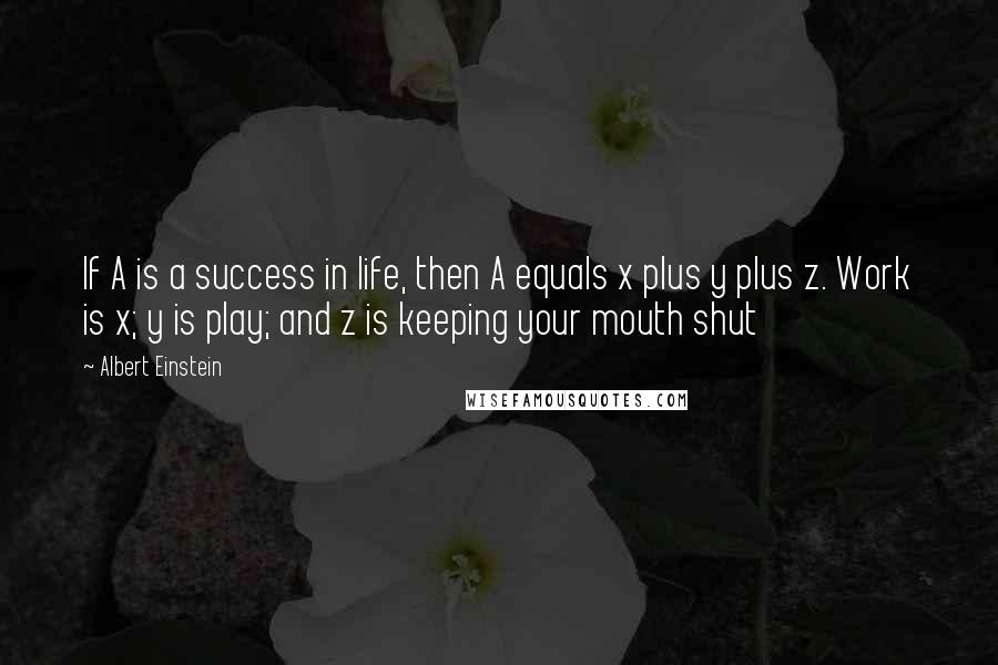 Albert Einstein Quotes: If A is a success in life, then A equals x plus y plus z. Work is x; y is play; and z is keeping your mouth shut