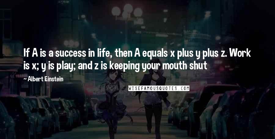 Albert Einstein Quotes: If A is a success in life, then A equals x plus y plus z. Work is x; y is play; and z is keeping your mouth shut