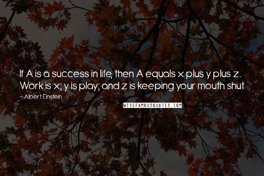 Albert Einstein Quotes: If A is a success in life, then A equals x plus y plus z. Work is x; y is play; and z is keeping your mouth shut