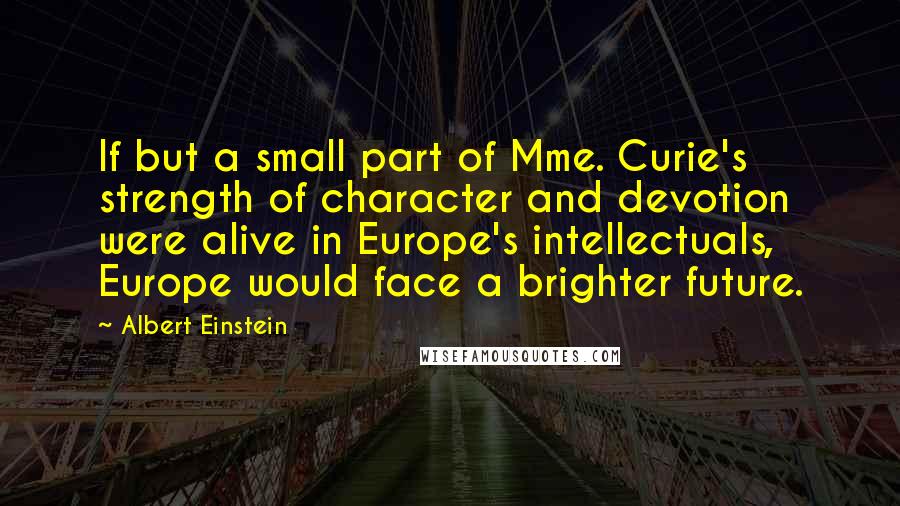 Albert Einstein Quotes: If but a small part of Mme. Curie's strength of character and devotion were alive in Europe's intellectuals, Europe would face a brighter future.