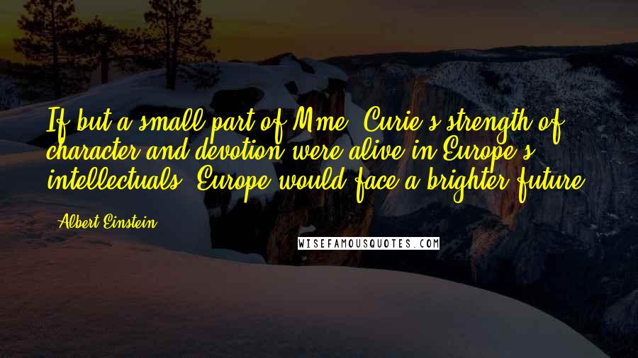 Albert Einstein Quotes: If but a small part of Mme. Curie's strength of character and devotion were alive in Europe's intellectuals, Europe would face a brighter future.