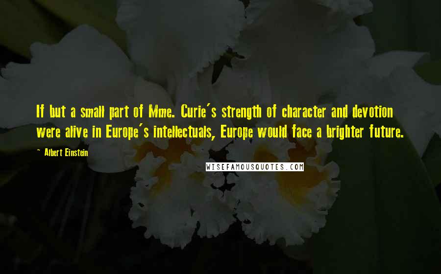 Albert Einstein Quotes: If but a small part of Mme. Curie's strength of character and devotion were alive in Europe's intellectuals, Europe would face a brighter future.