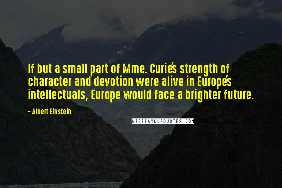 Albert Einstein Quotes: If but a small part of Mme. Curie's strength of character and devotion were alive in Europe's intellectuals, Europe would face a brighter future.