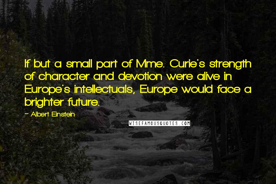 Albert Einstein Quotes: If but a small part of Mme. Curie's strength of character and devotion were alive in Europe's intellectuals, Europe would face a brighter future.