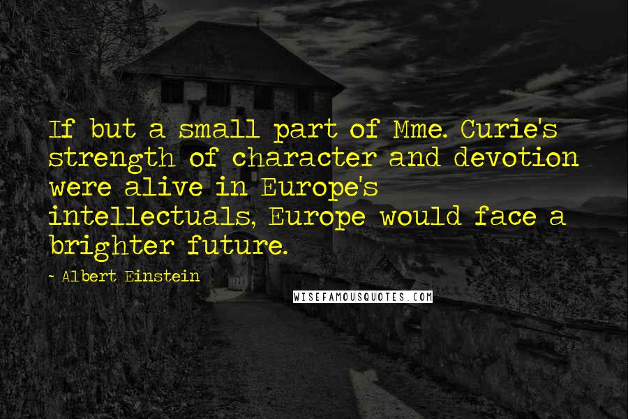 Albert Einstein Quotes: If but a small part of Mme. Curie's strength of character and devotion were alive in Europe's intellectuals, Europe would face a brighter future.