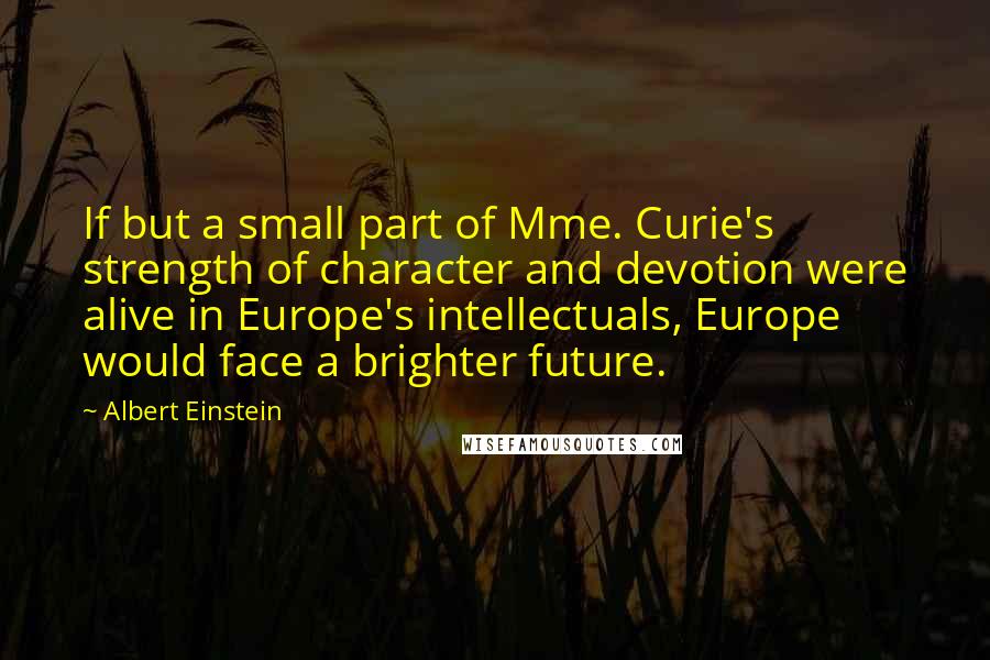 Albert Einstein Quotes: If but a small part of Mme. Curie's strength of character and devotion were alive in Europe's intellectuals, Europe would face a brighter future.